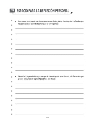 VI    esPacio Para la reflexión Personal

     •	 Busque	en	el	momento	de	cierre	de	cada	uno	de	los	planes	de	clase,	el	o	los	fundamen-
        tos	centrales	de	la	unidad	con	el	cual	se	corresponde:




     •	 Describa	los	principales	aportes	que	le	ha	entregado	esta	Unidad	y	la	forma	en	que	
        puede	utilizarlos	en	la	planificación	de	sus	clases:




                                               49
 