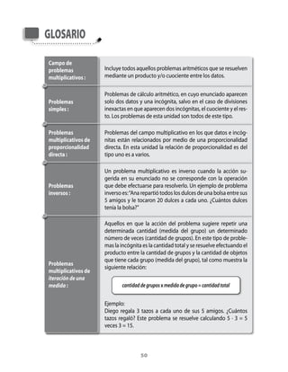 Glosario

Campo de
problemas            Incluye	todos	aquellos	problemas	aritméticos	que	se	resuelven	
multiplicativos :    mediante	un	producto	y/o	cuociente	entre	los	datos.


                     Problemas	de	cálculo	aritmético,	en	cuyo	enunciado	aparecen	
Problemas            solo	dos	datos	y	una	incógnita,	salvo	en	el	caso	de	divisiones	
simples :            inexactas	en	que	aparecen	dos	incógnitas,	el	cuociente	y	el	res-
                     to.	Los	problemas	de	esta	unidad	son	todos	de	este	tipo.

Problemas            Problemas	del	campo	multiplicativo	en	los	que	datos	e	incóg-
multiplicativos de   nitas	 están	 relacionados	 por	 medio	 de	 una	 proporcionalidad	
proporcionalidad     directa.	En	esta	unidad	la	relación	de	proporcionalidad	es	del	
directa :            tipo	uno	es	a	varios.

                     Un	 problema	 multiplicativo	 es	 inverso	 cuando	 la	 acción	 su-
                     gerida	 en	 su	 enunciado	 no	 se	 corresponde	 con	 la	 operación	
Problemas            que	debe	efectuarse	para	resolverlo.	Un	ejemplo	de	problema	
inversos :           inverso	es:	“ana	repartió	todos	los	dulces	de	una	bolsa	entre	sus	
                     5	amigos	y	le	tocaron	20	dulces	a	cada	uno.	¿Cuántos	dulces	
                     tenía	la	bolsa?”

                     aquellos	 en	 que	 la	 acción	 del	 problema	 sugiere	 repetir	 una	
                     determinada	 cantidad	 (medida	 del	 grupo)	 un	 determinado	
                     número	de	veces	(cantidad	de	grupos).	En	este	tipo	de	proble-
                     mas	la	incógnita	es	la	cantidad	total	y	se	resuelve	efectuando	el	
                     producto	entre	la	cantidad	de	grupos	y	la	cantidad	de	objetos	
                     que	tiene	cada	grupo	(medida	del	grupo),	tal	como	muestra	la	
Problemas
                     siguiente	relación:	
multiplicativos de
                     	
iteración de una
medida :                     cantidad de grupos x medida de grupo = cantidad total


                     Ejemplo:
                     Diego	 regala	 3	 tazos	 a	 cada	 uno	 de	 sus	 5	 amigos.	 ¿Cuántos	
                     tazos	 regaló?	 Este	 problema	 se	 resuelve	 calculando	 5	 ·	 3	 =	 5	
                     veces	3	=	15.



                                      50
 