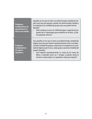 aquellos	en	los	que	se	tiene	una	determinada	cantidad	de	ob-
                      jetos	que	hay	que	agrupar	usando	una	determinada	medida	y	
Problemas
                      la	incógnita	es	la	cantidad	de	grupos	que	se	pueden	formar.	
multiplicativos de
                      Ejemplo:
agrupamiento en
                      •	 Nora	compró	un	saco	con	238	betarragas.	Luego	formó	pa-
base a una medida :
                           quetes	de	a	5	betarragas	para	venderlos	en	la	feria.	¿Cuán-
                           tos	paquetes	obtuvo?


                      Son	aquellos	en	los	que	se	tiene	una	determinada	cantidad	de	
                      objetos	que	hay	que	repartir	equitativamente	entre	una	deter-
Problemas             minada	cantidad	de	grupos	o	personas;	la	incógnita	es	la	canti-
multiplicativos       dad	de	objetos	que	le	toca	a	cada	grupo	o	persona	(medida	del	
de reparto            grupo).	Ejemplo:
equitativo :          •	 José	 repartió	 equitativamente	 un	 mazo	 de	 62	 cartas	 de	
                          Mitos	 y	 Leyendas	 entre	 sus	 7	 amigos.	 ¿Cuántas	 cartas	 le	
                          tocaron	a	cada	amigo?	¿Le	quedaron	cartas	por	repartir?	




                                       51
 