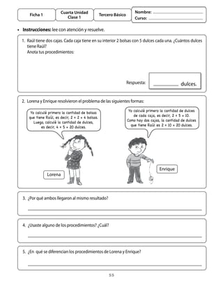 Cuarta Unidad                                  Nombre:
      Ficha 1                                       Tercero Básico
                             Clase 1                                     Curso:

• Instrucciones: lee	con	atención	y	resuelve.

  1.	 Raúl	tiene	dos	cajas.	Cada	caja	tiene	en	su	interior	2	bolsas	con	5	dulces	cada	una.	¿Cuántos	dulces	
      tiene	Raúl?
  	 anota	tus	procedimientos:




                                                               	 Respuesta:                        		dulces.


  2.	 Lorena	y	Enrique	resolvieron	el	problema	de	las	siguientes	formas:

       Yo calculé primero la cantidad de bolsas                       Yo calculé primero la cantidad de dulces
      que tiene Raúl, es decir, 2 x 2 = 4 bolsas.                        de cada caja, es decir, 2 x 5 = 10.
         Luego, calculé la cantidad de dulces,                       Como hay dos cajas, la cantidad de dulces
              es decir, 4 x 5 = 20 dulces.                             que tiene Raúl es 2 x 10 = 20 dulces.




                                                                                        Enrique
                 Lorena



	 3.	 ¿Por	qué	ambos	llegaron	al	mismo	resultado?




	 4.	 ¿Usaste	alguno	de	los	procedimientos?	¿Cuál?




	 5.	 ¿En		qué	se	diferencian	los	procedimientos	de	Lorena	y	Enrique?



                                                         55
 