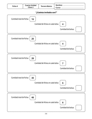 Cuarta Unidad                         Nombre:
    Ficha 4                             Tercero Básico
                        Clase 2                            Curso:

                                  “¿Cuántos invitados son?”


	 Cantidad	total	de	fichas   16
                             	 Cantidad	de	fichas	en	cada	bolsa    4

                                                              	 Cantidad	de	bolsas



	 Cantidad	total	de	fichas   20
                             	 Cantidad	de	fichas	en	cada	bolsa    4

                                                              	 Cantidad	de	bolsas



	 Cantidad	total	de	fichas   28
                             	 Cantidad	de	fichas	en	cada	bolsa    7

                                                              	 Cantidad	de	bolsas



	 Cantidad	total	de	fichas   30
                             	 Cantidad	de	fichas	en	cada	bolsa    6

                                                              	 Cantidad	de	bolsas



	 Cantidad	total	de	fichas   48
                             	 Cantidad	de	fichas	en	cada	bolsa    6

                                                              	 Cantidad	de	bolsas

                                             58
 