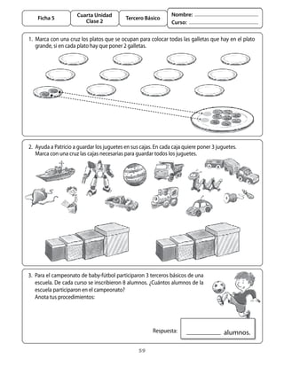 Cuarta Unidad                              Nombre:
       Ficha 5                                Tercero Básico
                           Clase 2                                 Curso:


	 1.	 Marca	con	una	cruz	los	platos	que	se	ocupan	para	colocar	todas	las	galletas	que	hay	en	el	plato	
      grande,	si	en	cada	plato	hay	que	poner	2	galletas.




	 2.	 ayuda	a	Patricio	a	guardar	los	juguetes	en	sus	cajas.	En	cada	caja	quiere	poner	3	juguetes.
	 	 Marca	con	una	cruz	las	cajas	necesarias	para	guardar	todos	los	juguetes.




  3.	 Para	el	campeonato	de	baby-fútbol	participaron	3	terceros	básicos	de	una	
      escuela.	De	cada	curso	se	inscribieron	8	alumnos.	¿Cuántos	alumnos	de	la	
      escuela	participaron	en	el	campeonato?
  	 anota	tus	procedimientos:




                                                         	 Respuesta:                     		alumnos.

                                                    59
 