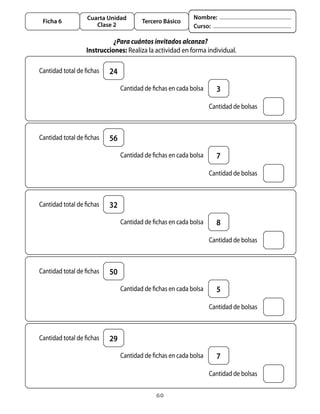 Cuarta Unidad                           Nombre:
    Ficha 6                              Tercero Básico
                        Clase 2                              Curso:

                               ¿Para cuántos invitados alcanza?
                     Instrucciones: Realiza	la	actividad	en	forma	individual.

	 Cantidad	total	de	fichas   24
                              	 Cantidad	de	fichas	en	cada	bolsa     3

                                                               	 Cantidad	de	bolsas



	 Cantidad	total	de	fichas   56
                              	 Cantidad	de	fichas	en	cada	bolsa     7

                                                               	 Cantidad	de	bolsas



	 Cantidad	total	de	fichas   32
                              	 Cantidad	de	fichas	en	cada	bolsa     8

                                                               	 Cantidad	de	bolsas



	 Cantidad	total	de	fichas   50
                              	 Cantidad	de	fichas	en	cada	bolsa     5

                                                               	 Cantidad	de	bolsas



	 Cantidad	total	de	fichas   29
                              	 Cantidad	de	fichas	en	cada	bolsa     7

                                                               	 Cantidad	de	bolsas

                                               60
 