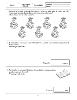 Cuarta Unidad                             Nombre:
      Ficha 7                                Tercero Básico
                           Clase 2                                Curso:


	 1.	 La	mamá	de	Consuelo	compró	40	dulces	y	coloca	8	dulces	en	cada	bolsa,	de	manera	que	todas	
      tengan	igual	cantidad.	¿Cuántas	bolsas	necesita	la	mamá	de	Consuelo?
	 	 Marca	con	una	cruz	las	bolsas	necesarias.




  2.	 Si	se	necesitan	8	huevos	para	hacer	un	brazo	de	reina,	¿cuántos	huevos	se	necesitan	para	hacer	5	
      brazos	de	reina?	
  	 anota	tus	procedimientos:




                                                          	 Respuesta:                   		huevos.


  3.	 Francisco	lee	un	cuento	de	40	páginas.	Si	en	un	día	lee	5	páginas,	¿cuántos	
      días	demora	en	leer	el	cuento?
  	 anota	tus	procedimientos:




                                                              	 Respuesta:                    		días.

                                                   61
 