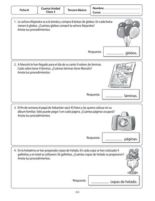 Cuarta Unidad                               Nombre:
    Ficha 8                                  Tercero Básico
                          Clase 3                                  Curso:


1.	 La	señora	alejandra	va	a	la	tienda	y	compra	8	bolsas	de	globos.	En	cada	bolsa	
    vienen	6	globos.	¿Cuántos	globos	compró	la	señora	alejandra?	
	 anota	tus	procedimientos:




                                                            	 Respuesta:                      		globos.

2.	 a	Marcelo	le	han	llegado	para	el	día	de	su	santo	9	sobres	de	láminas.	
    Cada	sobre	tiene	4	láminas.	¿Cuántas	láminas	tiene	Marcelo?	
	 anota	tus	procedimientos:




                                                           	 Respuesta:                      		láminas.


3.	 El	fin	de	semana	el	papá	de	Sebastián	sacó	45	fotos	y	las	quiere	colocar	en	su	
    álbum	familiar.	Sólo	puede	pegar	5	en	cada	página.	¿Cuántas	páginas	ocupará?
	 anota	tus	procedimientos:




                                                           	 Respuesta:                      		páginas.

4.	 En	la	heladería	se	han	preparado	copas	de	helado.	En	cada	copa	se	han	colocado	4	
    galletitas	y	en	total	se	utilizaron	36	galletitas.	¿Cuántas	copas	de	helado	se	prepararon?	
    anota	tus	procedimientos:




                                               	 Respuesta:                      		copas	de	helado.

                                                    62
 