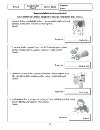 Cuarta Unidad                              Nombre:
    Ficha 9                                Tercero Básico
                        Clase 3                                 Curso:

                             “Preparando la fiesta de cumpleaños”
         ayuda	a	la	familia	González	a	preparar	la	fiesta	de	cumpleaños	de	su	hija	ana.
1.	 La	mamá	de	ana	ha	inflado	24	globos	y	cree	que	cada	invitado	se	llevará	
    3	globos.	¿Para	cuántos	invitados	ha	inflado	globos?	
	 Cálculo:




                                                      	 Respuesta:                    		invitados.

2.	 El	papá	de	ana	ha	comprado	una	bolsa	de	50	dulces	y	quiere	colocar	
    5	dulces	en	cada	sorpresa.	¿Cuántas	sorpresas	se	podrán	armar?	
	 Cálculo:




                                                      	 Respuesta:                    		sorpresas.


3.	 La	hermana	mayor	de	ana	prepara	el	chocolate	caliente,	ya	tiene	listos	
    18	y	coloca	2	bombillas	a	cada	uno.	¿Para	cuántos	invitados	alcanza?	
	 Cálculo:




                                                      	 Respuesta:                    		invitados.

4.	 La	abuelita	de	ana	se	encarga	de	los	juegos.	tiene	36	bolitas	y	le	dará	a	cada	
    invitado	4	bolitas.	¿Para	cuántos	niños	alcanza?	
	 Cálculo:




                                                            	 Respuesta:                  		niños.

                                                 63
 