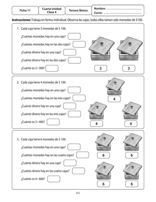 Cuarta Unidad                           Nombre:
       Ficha 11                                 Tercero Básico
                            Clase 4                              Curso:

Instrucciones:	trabaja	en	forma	individual.	observa	las	cajas,	todas	ellas	tienen	solo	monedas	de	$100.

   1.	 Cada	caja	tiene	3	monedas	de	$	100.	

   	    ¿Cuántas	monedas	hay	en	una	caja?

   	    ¿Cuántas	monedas	hay	en	las	dos	cajas?

   	    ¿Cuánto	dinero	hay	en	una	caja?

   	    ¿Cuánto	dinero	hay	en	las	dos	cajas?

   	    ¿Cuánto	es	2	•	300?                                          3                     3


   2.	 Cada	caja	tiene	4	monedas	de	$	100.

   	    ¿Cuántas	monedas	hay	en	una	caja?

   	    ¿Cuántas	monedas	hay	en	las	tres	cajas?                                4
   	    ¿Cuánto	dinero	hay	en	una	caja?

   	    ¿Cuánto	dinero	hay	en	las	tres	cajas?

   	    ¿Cuánto	es	3	•	400?	
                                                                 4                             4


   3.	 Cada	caja	tiene	6	monedas	de	$	100.

   	    ¿Cuántas	monedas	hay	en	una	caja?

   	    ¿Cuántas	monedas	hay	en	las	cuatro	cajas?                        6                     6
   	    ¿Cuánto	dinero	hay	en	una	caja?

   	    ¿Cuánto	dinero	hay	en	las	cuatro	cajas?

   	    ¿Cuánto	es	4	•	600?	
                                                                         6                     6

                                                     65
 