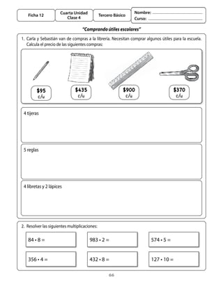 Cuarta Unidad                                   Nombre:
    Ficha 12                                    Tercero Básico
                          Clase 4                                      Curso:

                                    “Comprando útiles escolares”
1.	 Carla	y	Sebastián	van	de	compras	a	la	librería.	Necesitan	comprar	algunos	útiles	para	la	escuela.	
    Calcula	el	precio	de	las	siguientes	compras:




         $95                   $435                         $900                             $370
         c/u                     c/u                             c/u                          c/u


 4	tijeras




 5	reglas




 4	libretas	y	2	lápices




2.	 Resolver	las	siguientes	multiplicaciones:

    84	•	8	=                            983	•	2	=                                574	•	5	=


    356	•	4	=                           432	•	8	=                                127	•	10	=

                                                     66
 