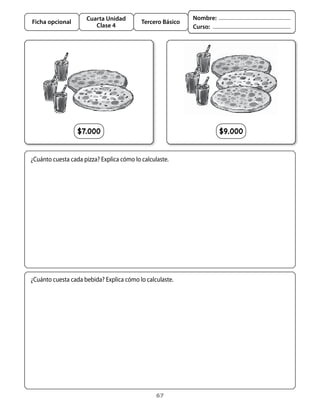 Cuarta Unidad                          Nombre:
Ficha opcional                             Tercero Básico
                        Clase 4                             Curso:




                  $7.000                                              $9.000


¿Cuánto	cuesta	cada	pizza?	Explica	cómo	lo	calculaste.




¿Cuánto	cuesta	cada	bebida?	Explica	cómo	lo	calculaste.




                                                 67
 
