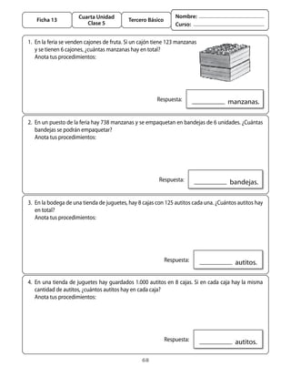 Cuarta Unidad                              Nombre:
   Ficha 13                                 Tercero Básico
                         Clase 5                                 Curso:


1.	 En	la	feria	se	venden	cajones	de	fruta.	Si	un	cajón	tiene	123	manzanas	
    y	se	tienen	6	cajones,	¿cuántas	manzanas	hay	en	total?	
	 anota	tus	procedimientos:




                                                       	 Respuesta:                  		manzanas.

2.	 En	un	puesto	de	la	feria	hay	738	manzanas	y	se	empaquetan	en	bandejas	de	6	unidades.	¿Cuántas	
    bandejas	se	podrán	empaquetar?
	 anota	tus	procedimientos:




                                                       	 Respuesta:                   		bandejas.

3.	 En	la	bodega	de	una	tienda	de	juguetes,	hay	8	cajas	con	125	autitos	cada	una.	¿Cuántos	autitos	hay	
    en	total?
	 anota	tus	procedimientos:




                                                         	 Respuesta:                    		autitos.

4.	 En	una	tienda	de	juguetes	hay	guardados	1.000	autitos	en	8	cajas.	Si	en	cada	caja	hay	la	misma	
    cantidad	de	autitos,	¿cuántos	autitos	hay	en	cada	caja?	
	 anota	tus	procedimientos:




                                                         	 Respuesta:                    		autitos.

                                                  68
 