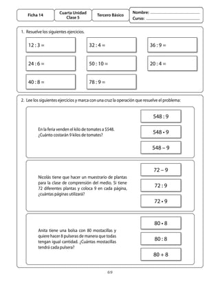 Cuarta Unidad                                  Nombre:
    Ficha 14                                   Tercero Básico
                          Clase 5                                     Curso:


1.	 Resuelve	los	siguientes	ejercicios.

    12	:	3	=                              32	:	4	=                              36	:	9	=


    24	:	6	=                              50	:	10	=                             20	:	4	=


    40	:	8	=                              78	:	9	=


2.	 Lee	los	siguientes	ejercicios	y	marca	con	una	cruz	la	operación	que	resuelve	el	problema:


                                                                                 548	:	9

          En	la	feria	venden	el	kilo	de	tomates	a	$548.
          ¿Cuánto	costarán	9	kilos	de	tomates?
                                                                                 548	•	9

                                                                                 548	–	9


                                                                                 72	–	9
          Nicolás	 tiene	 que	 hacer	 un	 muestrario	 de	 plantas	
          para	 la	 clase	 de	 comprensión	 del	 medio.	 Si	 tiene	
          72	 diferentes	 plantas	 y	 coloca	 9	 en	 cada	 página,	
                                                                                  72	:	9
          ¿cuántas	páginas	utilizará?
                                                                                  72	•	9


                                                                                  80	•	8
          anita	 tiene	 una	 bolsa	 con	 80	 mostacillas	 y	
          quiere	hacer	8	pulseras	de	manera	que	todas	
          tengan	igual	cantidad.	¿Cuántas	mostacillas	
                                                                                  80	:	8
          tendrá	cada	pulsera?
                                                                                 80	+	8

                                                     69
 