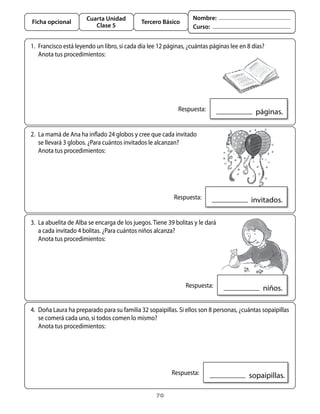 Cuarta Unidad                              Nombre:
Ficha opcional                               Tercero Básico
                          Clase 5                                 Curso:


1.	 Francisco	está	leyendo	un	libro,	si	cada	día	lee	12	páginas,	¿cuántas	páginas	lee	en	8	días?	
	 anota	tus	procedimientos:




                                                          	 Respuesta:                     		páginas.

2.	 La	mamá	de	ana	ha	inflado	24	globos	y	cree	que	cada	invitado	
    se	llevará	3	globos.	¿Para	cuántos	invitados	le	alcanzan?
	 anota	tus	procedimientos:




                                                        	 Respuesta:                     		invitados.

3.	 La	abuelita	de	alba	se	encarga	de	los	juegos.	tiene	39	bolitas	y	le	dará	
    a	cada	invitado	4	bolitas.	¿Para	cuántos	niños	alcanza?
	 anota	tus	procedimientos:




                                                            	 Respuesta:                      		niños.

4.	 Doña	Laura	ha	preparado	para	su	familia	32	sopaipillas.	Si	ellos	son	8	personas,	¿cuántas	sopaipillas	
    se	comerá	cada	uno,	si	todos	comen	lo	mismo?	
	 anota	tus	procedimientos:




                                                        	 Respuesta:                    		sopaipillas.

                                                   70
 