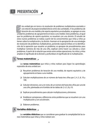 I      pResenTAción



      e
             sta unidad gira en torno a la resolución de problemas multiplicativos asociados a
             una relación de proporcionalidad directa entre dos cantidades. A los problemas de
             iteración de una medida y de reparto equitativo ya estudiados, se agregan en esta
       unidad los problemas de agrupamiento en base a una medida. Estos problemas, al igual
       que los problemas de reparto equitativo, se resuelven con una división. El estudio de
       estos nuevos problemas se realiza a partir de los conocimientos que niñas y niños ya
       tienen sobre la multiplicación y la división. Avanzan en la apropiación de una estrategia
       de resolución de problemas multiplicativos, poniendo especial énfasis en la identifica-
       ción de la operación que resuelve un problema; se apropian de procedimientos para
       multiplicar números de más de una cifra, explican cómo hacen sus cálculos y crean
       problemas. A partir de la relación que existe entre ambas operaciones, los niños y niñas
       amplían el significado de la división y profundizan el significado de la multiplicación.

    1. Tareas matemáticas

          Las tareas matemáticas que niños y niñas realizan para lograr los aprendizajes
       esperados de esta unidad son:

           	 Resuelven problemas de iteración de una medida, de reparto equitativo y de
              agrupamiento en base a una medida.

           	 Calculan multiplicaciones de un número de hasta tres cifras por 2, 4, 5, 8, 10 y
              100.

           	 Calculan divisiones, con y sin resto, de un número de hasta dos cifras por uno de
              una cifra, planteadas en el ámbito de las tablas de 2, 4, 5, 8 y 10.

           	 Explican procedimientos para calcular multiplicaciones y divisiones.

           	 Establecen semejanzas y diferencias entre problemas que se resuelven con una
              multiplicación y con una división.

           	 Elaboran problemas.

    2. Variables didácticas

           Las variables didácticas que se consideran para graduar la complejidad de las ta-
       reas matemáticas que niñas y niños realizan son:

                                               
 
