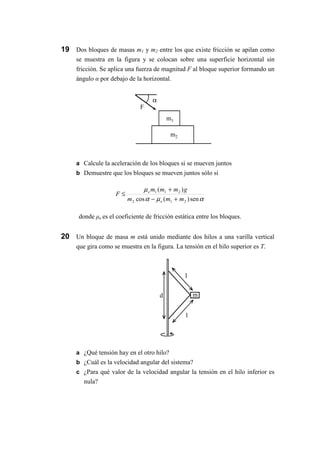 m1
m2
α
F
m
l
l
d
19 Dos bloques de masas m1 y m2 entre los que existe fricción se apilan como
se muestra en la figura y se colocan sobre una superficie horizontal sin
fricción. Se aplica una fuerza de magnitud F al bloque superior formando un
ángulo α por debajo de la horizontal.
a Calcule la aceleración de los bloques si se mueven juntos
b Demuestre que los bloques se mueven juntos sólo si
αµα
µ
sen)(cos
)(
212
211
mmm
gmmm
F
e
e
+−
+
≤
donde µe es el coeficiente de fricción estática entre los bloques.
20 Un bloque de masa m está unido mediante dos hilos a una varilla vertical
que gira como se muestra en la figura. La tensión en el hilo superior es T.
a ¿Qué tensión hay en el otro hilo?
b ¿Cuál es la velocidad angular del sistema?
c ¿Para qué valor de la velocidad angular la tensión en el hilo inferior es
nula?
 