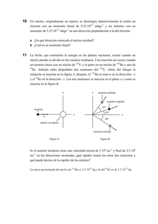 30º
neutrón emitido
35º
y
x
neutrón emitido
neutrón original
10º
neutrón
núcleo en reposo
v0
y
x
Figura A Figura B
10 Un núcleo, originalmente en reposo, se desintegra radiactivamente al emitir un
electrón con un momento lineal de 9.22·10-21
mkgs-1
y un neutrino con un
momento de 5.33·10-21
mkgs-1
en una dirección perpendicular a la del electrón.
a ¿En qué dirección retrocede el núcleo residual?
b ¿Cuál es su momento lineal?
11 La fisión, que suministra la energía en las plantas nucleares, ocurre cuando un
núcleo pesado se divide en dos núcleos medianos. Una reacción así ocurre cuando
un neutrón choca con un núcleo de 235
U y lo parte en un núcleo de 141
Ba y uno de
92
Kr. Además salen despedidos dos neutrones del 235
U. Antes del choque la
situación se muestra en la figura A; después, el 141
Ba se mueve en la dirección +z
y el 92
Kr en la dirección –z. Los tres neutrones se mueven en el plano x-y como se
muestra en la figura B.
Si el neutrón incidente tiene una velocidad inicial de 5·106
ms-1
y final de 2.5·106
ms-1
en las direcciones mostradas ¿qué rapidez tienen los otros dos neutrones y
qué puede decirse de la rapidez de los núcleos?
La masa aproximada del núcleo de 141
Ba es 2.3·10-25
kg y la del 92
Kr es de 1.5·10-25
kg.
 