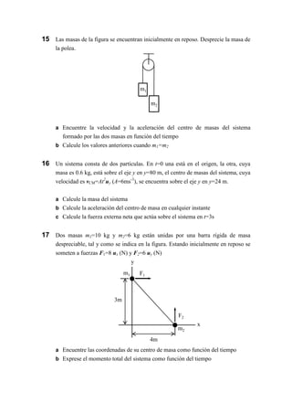 m1
m2
4m
F1
y
x
3m
F2
m1
m2
15 Las masas de la figura se encuentran inicialmente en reposo. Desprecie la masa de
la polea.
a Encuentre la velocidad y la aceleración del centro de masas del sistema
formado por las dos masas en función del tiempo
b Calcule los valores anteriores cuando m1=m2
16 Un sistema consta de dos partículas. En t=0 una está en el origen, la otra, cuya
masa es 0.6 kg, está sobre el eje y en y=80 m, el centro de masas del sistema, cuya
velocidad es vCM=At2
uy (A=6ms-3
), se encuentra sobre el eje y en y=24 m.
a Calcule la masa del sistema
b Calcule la aceleración del centro de masa en cualquier instante
c Calcule la fuerza externa neta que actúa sobre el sistema en t=3s
17 Dos masas m1=10 kg y m2=6 kg están unidas por una barra rígida de masa
despreciable, tal y como se indica en la figura. Estando inicialmente en reposo se
someten a fuerzas F1=8 ux (N) y F2=6 uy (N)
a Encuentre las coordenadas de su centro de masa como función del tiempo
b Exprese el momento total del sistema como función del tiempo
 