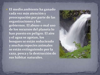  El medio ambiente ha ganado
cada vez más atención y
preocupación por parte de las
organizaciones y los
gobiernos. El abuso o mal uso
de los recursos del planeta lo
han puesto en peligro. El aire
y el agua se agotan, los
bosques se están reduciendo
y muchas especies animales
se están extinguiendo por la
caza, pesca y la destrucción de
sus hábitat naturales.
 
