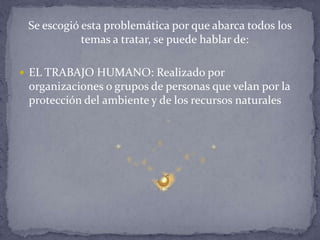 Se escogió esta problemática por que abarca todos los
temas a tratar, se puede hablar de:
 EL TRABAJO HUMANO: Realizado por
organizaciones o grupos de personas que velan por la
protección del ambiente y de los recursos naturales
 