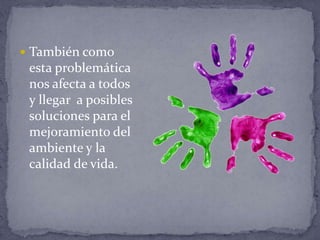  También como
esta problemática
nos afecta a todos
y llegar a posibles
soluciones para el
mejoramiento del
ambiente y la
calidad de vida.
 