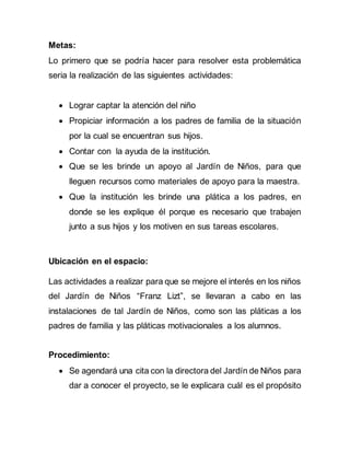 Metas:
Lo primero que se podría hacer para resolver esta problemática
seria la realización de las siguientes actividades:
 Lograr captar la atención del niño
 Propiciar información a los padres de familia de la situación
por la cual se encuentran sus hijos.
 Contar con la ayuda de la institución.
 Que se les brinde un apoyo al Jardín de Niños, para que
lleguen recursos como materiales de apoyo para la maestra.
 Que la institución les brinde una plática a los padres, en
donde se les explique él porque es necesario que trabajen
junto a sus hijos y los motiven en sus tareas escolares.
Ubicación en el espacio:
Las actividades a realizar para que se mejore el interés en los niños
del Jardín de Niños “Franz Lizt”, se llevaran a cabo en las
instalaciones de tal Jardín de Niños, como son las pláticas a los
padres de familia y las pláticas motivacionales a los alumnos.
Procedimiento:
 Se agendará una cita con la directora del Jardín de Niños para
dar a conocer el proyecto, se le explicara cuál es el propósito
 