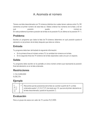 A. Acomoda el número
Tienes una lista desordenada con N números distintos los cuales tienen valores entre 0 y M.
Llamemos al primer número de esta lista a0. Debes ordenar los números de la lista y ver en
qué posición queda el número a0.
En este problema la primera posición de la lista es la posición 0 y la última es la posición N−1.
Problema
Escribe un programa que dada la lista de N números determine en qué posición queda el
elemento a0 (el primero de la lista) después que ésta se ordena.
Entrada
Tu programa debe leer del teclado la siguiente información:
 En la primera línea el número entero N, la cantidad de números en la lista.
 En la segunda línea los N números de la lista separados cada uno por un espacio.
Salida
Tu programa debe escribir en la pantalla un único número entero que representa la posición
final del elemento a0 en la lista ordenada.
Restricciones
1<N≤2,000,000
0≤M≤109
Ejemplo
5
14 2
1 17
23
2 Recuerda que las posiciones de la lista se cuentan a partir de 0. La lista
ordenada queda 1,2,14,17,23, de modo que 14, que era el primer elemento en
la lista desordenada, quedó en la posición 2.
Evaluación
Para un grupo de casos con valor de 51 puntos N≤5,000.
 