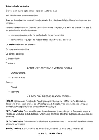 d) A avaliação educativa
É levar a cabo uma ação para comprovar o valor de algo
terá relacionamento com os critérios
deve ser tentado evitar a subjetividade, através dos critérios estabelecidos e dos instrumentos
utilizados
ser conscientes de que o Sistema Educativo é muito complexo, e é difícil de avaliar. Por isso é
necessário uma revisão frequente:
permanente adequação da avaliação às demandas sociais
permanente adequação às necessidades educativas das pessoas.
Os critérios têm que se referir a:
Os programas educativos
Os centros docentes
O professorado
O alunado
CORRENTES TEÓRICAS E METODOLÓGICAS
CONDUCTUAL
COGNITIVISTA
Figuras:
Piaget
Vygotsky
A PSICOLOGIA DA EDUCAÇÃO EM ESPANHA
1960-70: Criam-se as Escolas de Psicologia e psicotécnica na UCM e na Ou. Central de
Barcelona. Começa ali a forjar-se a Psicologia da Educação. Vão-se criando nas principais
universidades espanholas as faculdades de Psicologia.
DECADA DOS 80: Criam-se diferentes áreas de conhecimento dentro da Psicologia, como a
Psicologia Evolutiva e da Educação. Criam-se as primeiras cátedras, publicações,... acentua-se
a difusão.
DÉCADA DOS 90: Continuam as publicações, acentuando mais o instrucional. Celebram-se os
primeiros congressos
INÍCIOS DO Séc. XXI: O número de professores, cátedras... é mais alto. Consolida-se
UM POUCO DE HISTÓRIA
 
