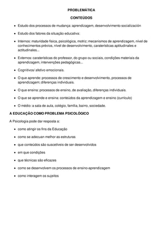 PROBLEMÁTICA
CONTEÚDOS
Estudo dos processos de mudança: aprendizagem, desenvolvimento socialización
Estudo dos fatores da situação educativa:
Internos: maturidade física, psicológica, motriz; mecanismos de aprendizagem, nível de
conhecimentos prévios, nível de desenvolvimento, caraterísticas aptitudinales e
actitudinales...
Externos: caraterísticas do professor, do grupo ou sociais, condições materiais da
aprendizagem, intervenções pedagógicas...
Cognitivos/ afetivo emocionais.
O que aprende: processos de crescimento e desenvolvimento, processos de
aprendizagem; diferenças individuais.
O que ensina: processos de ensino, de avaliação, diferenças individuais.
O que se aprende e ensina: conteúdos da aprendizagem e ensino (currículo)
O médio: a sala de aula, colégio, família, bairro, sociedade.
A EDUCAÇÃO COMO PROBLEMA PSICOLÓGICO
A Psicologia pode dar resposta a:
como atingir os fins da Educação
como se adecuan melhor as estruturas
que conteúdos são suscetíveis de ser desenvolvidos
em que condições
que técnicas são eficazes
como se desenvolvem os processos de ensino-aprendizagem
como interagem os sujeitos
 