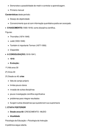Demonstrar a possibilidade de medir e controlar a aprendizagem.
Primeiro manual
Caraterísticas deste período:
Desejo de objetividade
Convencimento que só com informação quantitativa podia ser avançado.
O NASCIMENTO (1900-1918): como disciplina científica.
Figuras:
Thorndike (1874-1949)
Judd (1833-1946)
Também é importante Terman (1877-1956)
Claparède
A CONSOLIDAÇÃO (1918-1941)
1918
Evolução:
1º) Até anos 30
2º) Anos 30
3º) Desde os 40: crise
falta de campo próprio
limites pouco claros
invasão de outras disciplinas
pouca investigação científica significativa
problemas para integrar resultados
Surgem outras disciplinas que questionam sua supremacía
5. ETAPA POSTERIOR
Desde anos 60: CRESCIMENTO - MUDO
Atualidade
Psicologia da Educação = Psicologia da Instrução
A polêmica segue aberta.
 