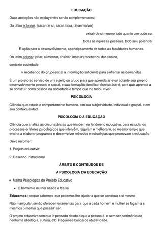 EDUCAÇÃO
Duas acepções não excluyentes senão complementares:
Do latim educere: (sacar de si, sacar afora, desenvolver)
extrair de si mesmo todo quanto um pode ser,
todas as riquezas pessoais, todo seu potencial.
É ação para o desenvolvimento, aperfeiçoamento de todas as faculdades humanas.
Do latim educar: (criar, alimentar, ensinar, instruir) receber ou dar ensino,
contexto sociedade
ir recebendo do gruposocial a informação suficiente para enfrentar as demandas
É um projeto ao serviço de um sujeito ou grupo para que aprenda a levar adiante seu próprio
desenvolvimento pessoal e social, e sua formação científico-técnica, isto é, para que aprenda a
se construir como pessoa na sociedade e tempo que lhe tocou viver.
PSICOLOGIA
Ciência que estuda o comportamento humano, em sua subjetividade, individual e grupal, e em
sua contextualidad.
PSICOLOGIA DA EDUCAÇÃO
Ciência que analisa as circunstâncias que incidem no fenômeno educativo, para estudar os
processos e fatores psicológicos que intervêm, regulam e melhoram, ao mesmo tempo que
ensina a elaborar programas e desenvolver métodos e estratégias que promovam a educação.
Deve recolher:
1. Projeto educativo:
2. Desenho instrucional
ÂMBITO E CONTEÚDOS DE
A PSICOLOGIA DA EDUCAÇÃO
Malha Psicológica do Projeto Educativo
O homem e mulher nasce e faz-se
Educamos: porque sabemos que podemos lhe ajudar a que se construa a si mesmo
Não manipular, senão oferecer ferramentas para que a cada homem e mulher se façam a si
mesmos o melhor que possam ser.
O projeto educativo tem que ir pensado desde o que a pessoa é, e sem ser patrimônio de
nenhuma ideologia, cultura, etc. Requer-se busca de objetividade.
 