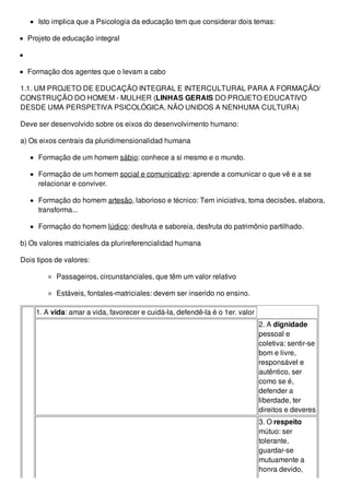 Isto implica que a Psicologia da educação tem que considerar dois temas:
Projeto de educação integral
Formação dos agentes que o levam a cabo
1.1. UM PROJETO DE EDUCAÇÃO INTEGRAL E INTERCULTURAL PARA A FORMAÇÃO/
CONSTRUÇÃO DO HOMEM - MULHER (LINHAS GERAIS DO PROJETO EDUCATIVO
DESDE UMA PERSPETIVA PSICOLÓGICA, NÃO UNIDOS A NENHUMA CULTURA)
Deve ser desenvolvido sobre os eixos do desenvolvimento humano:
a) Os eixos centrais da pluridimensionalidad humana
Formação de um homem sábio: conhece a si mesmo e o mundo.
Formação de um homem social e comunicativo: aprende a comunicar o que vê e a se
relacionar e conviver.
Formação do homem artesão, laborioso e técnico: Tem iniciativa, toma decisões, elabora,
transforma...
Formação do homem lúdico: desfruta e saboreia, desfruta do patrimônio partilhado.
b) Os valores matriciales da plurireferencialidad humana
Dois tipos de valores:
Passageiros, circunstanciales, que têm um valor relativo
Estáveis, fontales-matriciales: devem ser inserido no ensino.
1. A vida: amar a vida, favorecer e cuidá-la, defendê-la é o 1er. valor
2. A dignidade
pessoal e
coletiva: sentir-se
bom e livre,
responsável e
autêntico, ser
como se é,
defender a
liberdade, ter
direitos e deveres
3. O respeito
mútuo: ser
tolerante,
guardar-se
mutuamente a
honra devido,
 