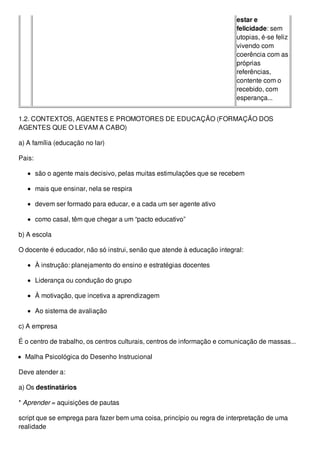 estar e
felicidade: sem
utopias, é-se feliz
vivendo com
coerência com as
próprias
referências,
contente com o
recebido, com
esperança...
1.2. CONTEXTOS, AGENTES E PROMOTORES DE EDUCAÇÃO (FORMAÇÃO DOS
AGENTES QUE O LEVAM A CABO)
a) A família (educação no lar)
Pais:
são o agente mais decisivo, pelas muitas estimulações que se recebem
mais que ensinar, nela se respira
devem ser formado para educar, e a cada um ser agente ativo
como casal, têm que chegar a um “pacto educativo”
b) A escola
O docente é educador, não só instrui, senão que atende à educação integral:
À instrução: planejamento do ensino e estratégias docentes
Liderança ou condução do grupo
À motivação, que incetiva a aprendizagem
Ao sistema de avaliação
c) A empresa
É o centro de trabalho, os centros culturais, centros de informação e comunicação de massas...
Malha Psicológica do Desenho Instrucional
Deve atender a:
a) Os destinatários
* Aprender = aquisições de pautas
script que se emprega para fazer bem uma coisa, princípio ou regra de interpretação de uma
realidade
 