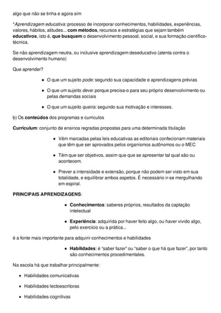 algo que não se tinha e agora sim
*Aprendizagem educativa: processo de incorporar conhecimentos, habilidades, experiências,
valores, hábitos, atitudes... com métodos, recursos e estratégias que sejam também
educativos, isto é, que busquem o desenvolvimento pessoal, social, e sua formação científico-
técnica.
Se não aprendizagem neutra, ou inclusive aprendizagem deseducativo (atenta contra o
desenvolvimento humano)
Que aprender?
O que um sujeito pode: segundo sua capacidade e aprendizagens prévias
O que um sujeito deve: porque precisa-o para seu próprio desenvolvimento ou
pelas demandas sociais
O que um sujeito queira: segundo sua motivação e interesses.
b) Os conteúdos dos programas e curriculos
Curriculum: conjunto de ensinos regradas propostas para uma determinada titulação
Vêm marcadas pelas leis educativas as editoriais confecionam materiais
que têm que ser aprovados pelos organismos autônomos ou o MEC
Têm que ser objetivos, assim que que se apresentar tal qual são ou
acontecem.
Prever a intensidade e extensão, porque não podem ser visto em sua
totalidade, e equilibrar ambos aspetos. É necessário ir-se mergulhando
em espiral.
PRINCIPAIS APRENDIZAGENS:
Conhecimentos: saberes próprios, resultados da captação
intelectual
Experiência: adquirida por haver feito algo, ou haver vivido algo,
pelo exercício ou a prática...
é a fonte mais importante para adquirir conhecimentos e habilidades
Habilidades: é “saber fazer” ou “saber o que há que fazer”, por tanto
são conhecimentos procedimentales.
Na escola há que trabalhar principalmente:
Habilidades comunicativas
Habilidades lectoescritoras
Habilidades cognitivas
 