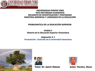 UNIVERSIDAD FERMIN TORO
          VICE RECTORADO ACADEMICO
   DECANATO DE INVESTIGACION Y POSTGRADO
MAESTRIA GERENCIA Y LIDERAZGO EN LA EDUCACIÓN


   PROBLEMATICA DE LA EDUCACIÓN SUPERIOR


                     Unidad 1
  Historia de la Educación Superior Venezolana

                Asignación # 1




         Tutor: Dr. Samir Matute                 Autor: Pereira, Oscar
 