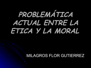 PROBLEMÁTICA ACTUAL ENTRE LA ETICA Y LA MORAL   MILAGROS FLOR GUTIERREZ 