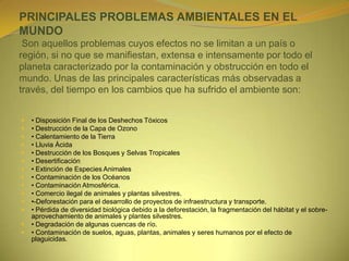 PRINCIPALES PROBLEMAS AMBIENTALES EN EL
MUNDO
Son aquellos problemas cuyos efectos no se limitan a un país o
región, si no que se manifiestan, extensa e intensamente por todo el
planeta caracterizado por la contaminación y obstrucción en todo el
mundo. Unas de las principales características más observadas a
través, del tiempo en los cambios que ha sufrido el ambiente son:
 • Disposición Final de los Deshechos Tóxicos
 • Destrucción de la Capa de Ozono
 • Calentamiento de la Tierra
 • Lluvia Ácida
 • Destrucción de los Bosques y Selvas Tropicales
 • Desertificación
 • Extinción de Especies Animales
 • Contaminación de los Océanos
 • Contaminación Atmosférica.
 • Comercio ilegal de animales y plantas silvestres.
 •-Deforestación para el desarrollo de proyectos de infraestructura y transporte.
 • Pérdida de diversidad biológica debido a la deforestación, la fragmentación del hábitat y el sobre-
aprovechamiento de animales y plantes silvestres.
 • Degradación de algunas cuencas de río.
 • Contaminación de suelos, aguas, plantas, animales y seres humanos por el efecto de
plaguicidas.
 