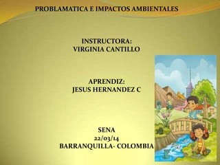 PROBLAMATICA E IMPACTOS AMBIENTALES
INSTRUCTORA:
VIRGINIA CANTILLO
APRENDIZ:
JESUS HERNANDEZ C
SENA
22/03/14
BARRANQUILLA- COLOMBIA
 