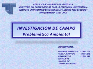 REPUBLICA BOLIVARIANA DE VENEZUELA
MINISTERIO DEL PODER POPULAR PARA LA EDUCACION UNIVERSITARIA
INSTITUTO UNIVERSITARIO DE TECNOLOGIA “ANTONIO JOSE DE SUCRE”
BARQUISIMETO - EDO. LARA
PARTICIPANTES:
FLORMAR BETANCOURT 23.485.126
YAHELY ALVARADO 19.884.246
ROXANA VELIZ 13.566.939
ESCUELA: 71
SECCION: “A”
TURNO: NOCTURNO
INVESTIGACION DE CAMPO
Problemática Ambiental
 