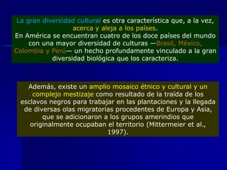 La gran diversidad cultural es otra característica que, a la vez,
acerca y aleja a los países.
En América se encuentran cuatro de los doce países del mundo
con una mayor diversidad de culturas —Brasil, México,
Colombia y Perú— un hecho profundamente vinculado a la gran
diversidad biológica que los caracteriza.
Además, existe un amplio mosaico étnico y cultural y un
complejo mestizaje como resultado de la traída de los
esclavos negros para trabajar en las plantaciones y la llegada
de diversas olas migratorias procedentes de Europa y Asia,
que se adicionaron a los grupos amerindios que
originalmente ocupaban el territorio (Mittermeier et al.,
1997).
 