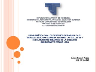 REPUBLICA BOLIVARIANA DE VENEZUELA
MINISTERIO DEL PODER POPULAR PARA LA EDUCACION SUPERIOR
INSTITUTO UNIVERSITARIO DE TECNOLOGIA
“ANTONIO JOSE DE SUCRE”
EXTENSION BARQUISIMETO
PROBLEMÁTICA CON LOS DESECHOS DE BASURA EN EL
MERCADO SAN JUAN CARRERA 12 ENTRE LAS CALLES 38 Y
36 DEL MUNICIPIO IRIBARREN DE LA CIUDAD DE
BARQUISIMETO ESTADO LARA
Autor: Freddy Rojas
C.I. 22.184.843
 