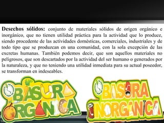Desechos sólidos: conjunto de materiales sólidos de origen orgánico e
inorgánico, que no tienen utilidad práctica para la actividad que lo produce,
siendo procedente de las actividades domésticas, comerciales, industriales y de
todo tipo que se produzcan en una comunidad, con la sola excepción de las
excretas humanas. También podemos decir, que son aquellos materiales no
peligrosos, que son descartados por la actividad del ser humano o generados por
la naturaleza, y que no teniendo una utilidad inmediata para su actual poseedor,
se transforman en indeseables.
 