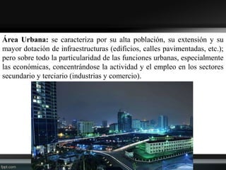 Área Urbana: se caracteriza por su alta población, su extensión y su
mayor dotación de infraestructuras (edificios, calles pavimentadas, etc.);
pero sobre todo la particularidad de las funciones urbanas, especialmente
las económicas, concentrándose la actividad y el empleo en los sectores
secundario y terciario (industrias y comercio).
 