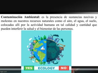 Contaminación Ambiental: es la presencia de sustancias nocivas y
molestas en nuestros recursos naturales como el aire, el agua, el suelo,
colocadas allí por la actividad humana en tal calidad y cantidad que
pueden interferir la salud y el bienestar de las personas.
 