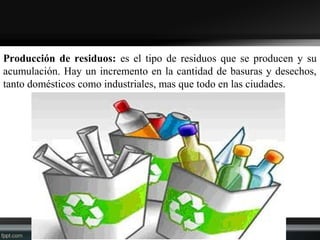Producción de residuos: es el tipo de residuos que se producen y su
acumulación. Hay un incremento en la cantidad de basuras y desechos,
tanto domésticos como industriales, mas que todo en las ciudades.
 