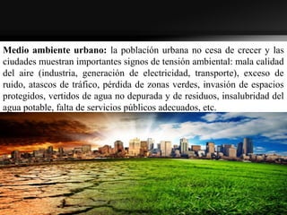 Medio ambiente urbano: la población urbana no cesa de crecer y las
ciudades muestran importantes signos de tensión ambiental: mala calidad
del aire (industria, generación de electricidad, transporte), exceso de
ruido, atascos de tráfico, pérdida de zonas verdes, invasión de espacios
protegidos, vertidos de agua no depurada y de residuos, insalubridad del
agua potable, falta de servicios públicos adecuados, etc.
 