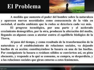 El Problema
A medida que aumenta el poder del hombre sobre la naturaleza
y aparecen nuevas necesidades como consecuencia de la vida en
sociedad, el medio ambiente que lo rodea se deteriora cada vez más.
El progreso tecnológico, por una parte y el acelerado
crecimiento demográfico, por la otra, producen la alteración del medio,
llegando en algunos casos a atentar contra el equilibrio biológico de la
Tierra.
Al paso del tiempo, y como resultado de la transformación de la
naturaleza y el establecimiento de relaciones sociales, va dejando
huellas de su acción; constituyéndose la basura en una de las huellas.
Por consiguiente la basura o residuos sólidos se convierten así, en pista
elocuente, y responde a lo qué se consume, se compra, se desperdicia, y
a las relaciones sociales que giran entorno a estos fenómenos.
 
