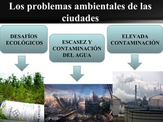 Los problemas ambientales de las
ciudades
DESAFÍOS
ECOLÓGICOS ESCASEZ Y
CONTAMINACIÓN
DEL AGUA
ELEVADA
CONTAMINACIÓN
 
