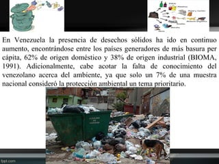 En Venezuela la presencia de desechos sólidos ha ido en continuo
aumento, encontrándose entre los países generadores de más basura per
cápita, 62% de origen doméstico y 38% de origen industrial (BIOMA,
1991). Adicionalmente, cabe acotar la falta de conocimiento del
venezolano acerca del ambiente, ya que solo un 7% de una muestra
nacional consideró la protección ambiental un tema prioritario.
 