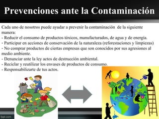 Prevenciones ante la Contaminación
Cada uno de nosotros puede ayudar a prevenir la contaminación de la siguiente
manera:
- Reducir el consumo de productos tóxicos, manufacturados, de agua y de energía.
- Participar en acciones de conservación de la naturaleza (reforestaciones y limpiezas)
- No comprar productos de ciertas empresas que son conocidos por sus agresiones al
medio ambiente.
- Denunciar ante la ley actos de destrucción ambiental.
- Reciclar y reutilizar los envases de productos de consumo.
- Responsabilizarte de tus actos.
 