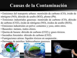 Causas de la Contaminación
• Emisiones del transporte urbano: monóxido de carbono (CO), óxido de
nitrógeno (NO), dióxido de azufre (SO2), plomo (Pb).
• Emisiones industriales gaseosas: monóxido de carbono (CO), dióxido
de carbono (CO2), óxido de nitrógeno (NO), óxidos de azufre (SOX).
• Emisiones industriales en polvo: cementos y yeso, entre otros.
• Basurales: metano, malos olores.
• Quema de basura: dióxido de carbono (CO2) y gases tóxicos.
• Incendios forestales: dióxido de carbono (CO2).
• Fumigaciones aéreas: líquidos tóxicos en suspensión .
• Derrames de petróleo: hidrocarburos gaseosos.
 
