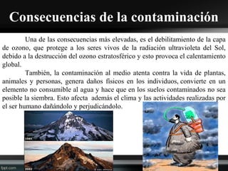 Consecuencias de la contaminación
Una de las consecuencias más elevadas, es el debilitamiento de la capa
de ozono, que protege a los seres vivos de la radiación ultravioleta del Sol,
debido a la destrucción del ozono estratosférico y esto provoca el calentamiento
global.
También, la contaminación al medio atenta contra la vida de plantas,
animales y personas, genera daños físicos en los individuos, convierte en un
elemento no consumible al agua y hace que en los suelos contaminados no sea
posible la siembra. Esto afecta además el clima y las actividades realizadas por
el ser humano dañándolo y perjudicándolo.
 